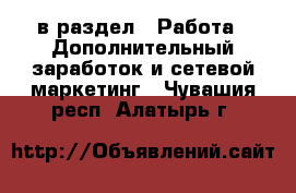  в раздел : Работа » Дополнительный заработок и сетевой маркетинг . Чувашия респ.,Алатырь г.